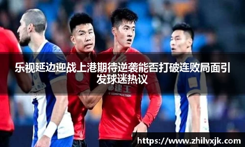 乐视延边迎战上港期待逆袭能否打破连败局面引发球迷热议