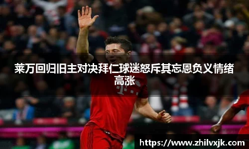 莱万回归旧主对决拜仁球迷怒斥其忘恩负义情绪高涨