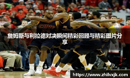 詹姆斯与利拉德对决瞬间精彩回顾与精彩图片分享