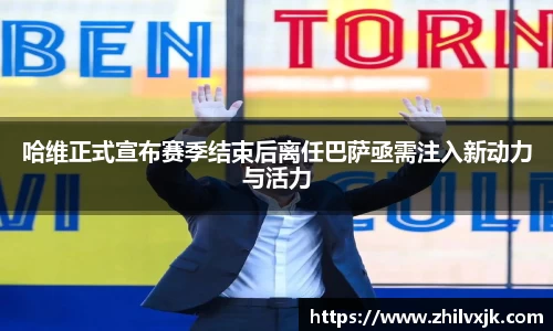 哈维正式宣布赛季结束后离任巴萨亟需注入新动力与活力